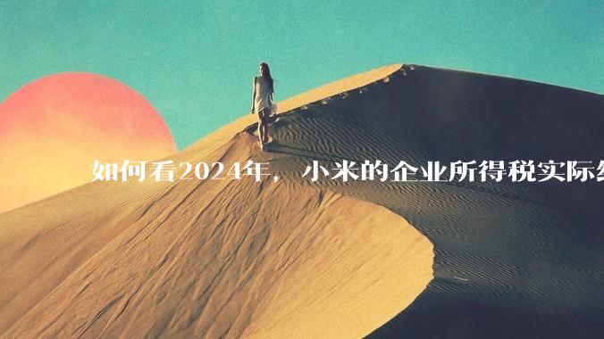 如何看2024年，小米的企业所得税实际纳税额超过华为？
