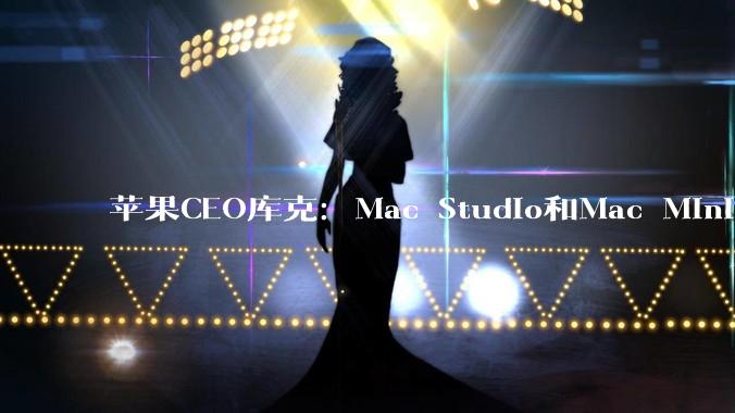 苹果CEO库克：Mac Studio和Mac Mini将在未来数月内供不应求_mini_型号_的需求