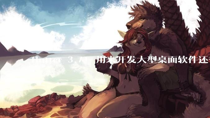flutter 3.7+ 用来开发大型桌面软件还有哪些不足？