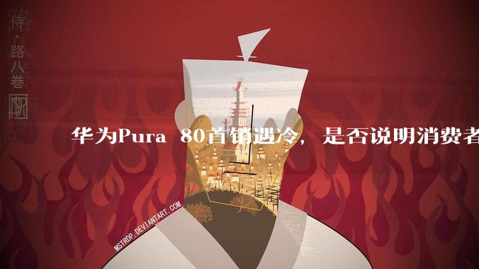华为Pura 80首销遇冷，是否说明消费者已经开始对麒麟芯片性能有所觉醒？