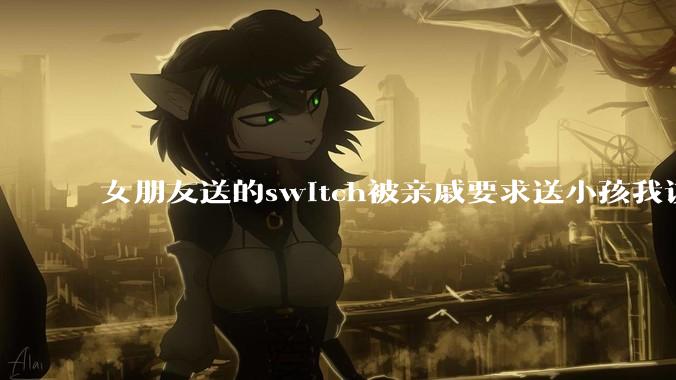 女朋友送的switch被亲戚要求送小孩我该怎么办？